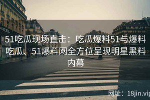 51吃瓜现场直击：吃瓜爆料51与爆料吃瓜、51爆料网全方位呈现明星黑料内幕