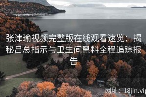 张津瑜视频完整版在线观看速览：揭秘吕总指示与卫生间黑料全程追踪报告