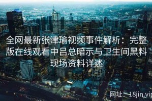 全网最新张津瑜视频事件解析：完整版在线观看中吕总暗示与卫生间黑料现场资料详述