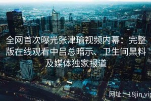 全网首次曝光张津瑜视频内幕：完整版在线观看中吕总暗示、卫生间黑料及媒体独家报道