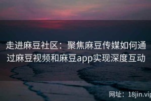 走进麻豆社区：聚焦麻豆传媒如何通过麻豆视频和麻豆app实现深度互动
