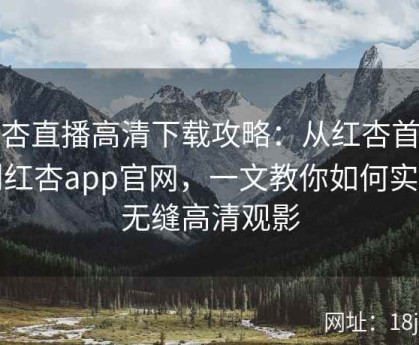 红杏直播高清下载攻略：从红杏首页到红杏app官网，一文教你如何实现无缝高清观影