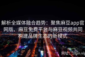 解析全媒体融合趋势：聚焦麻豆app官网版、麻豆免费平台与麻豆视频共同构建品牌生态的新模式