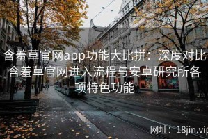 含羞草官网app功能大比拼：深度对比含羞草官网进入流程与安卓研究所各项特色功能