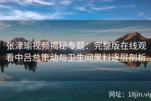 张津瑜视频揭秘专题：完整版在线观看中吕总策动与卫生间黑料逐层剖析