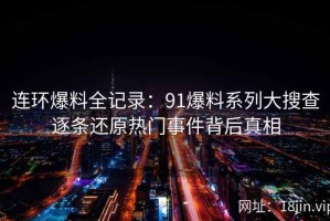 连环爆料全记录：91爆料系列大搜查逐条还原热门事件背后真相