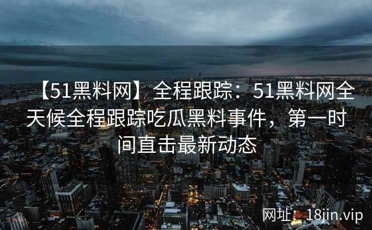 【51黑料网】全程跟踪：51黑料网全天候全程跟踪吃瓜黑料事件，第一时间直击最新动态