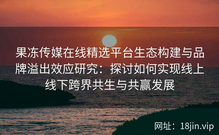 果冻传媒在线精选平台生态构建与品牌溢出效应研究：探讨如何实现线上线下跨界共生与共赢发展