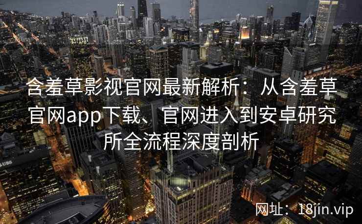 含羞草影视官网最新解析：从含羞草官网app下载、官网进入到安卓研究所全流程深度剖析
