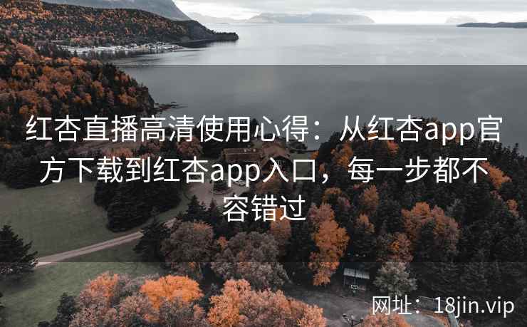 红杏直播高清使用心得：从红杏app官方下载到红杏app入口，每一步都不容错过