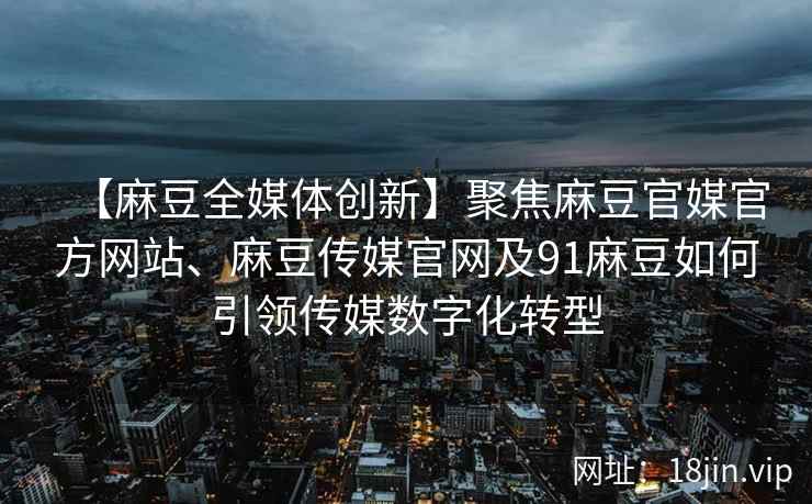 【麻豆全媒体创新】聚焦麻豆官媒官方网站、麻豆传媒官网及91麻豆如何引领传媒数字化转型