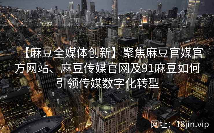 【麻豆全媒体创新】聚焦麻豆官媒官方网站、麻豆传媒官网及91麻豆如何引领传媒数字化转型
