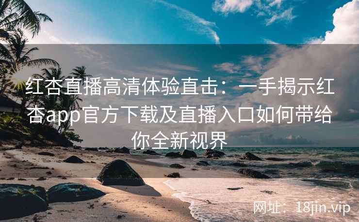红杏直播高清体验直击：一手揭示红杏app官方下载及直播入口如何带给你全新视界