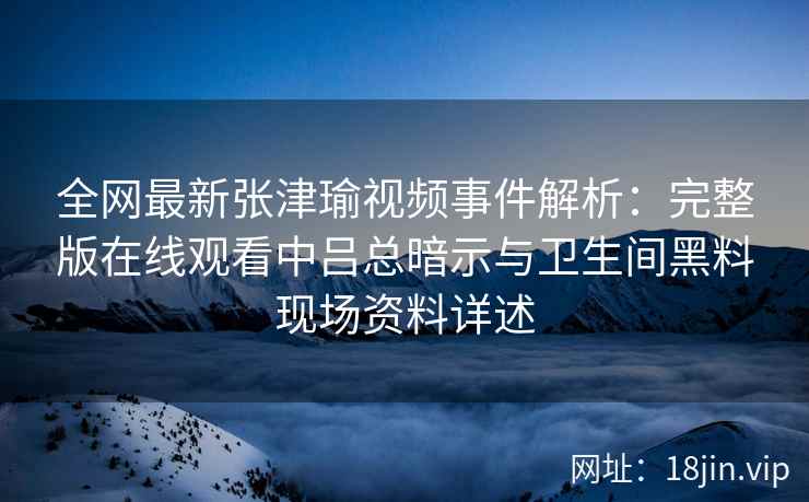 全网最新张津瑜视频事件解析：完整版在线观看中吕总暗示与卫生间黑料现场资料详述
