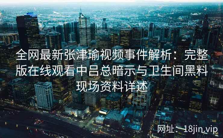 全网最新张津瑜视频事件解析：完整版在线观看中吕总暗示与卫生间黑料现场资料详述