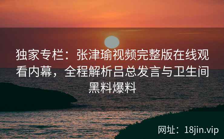 独家专栏：张津瑜视频完整版在线观看内幕，全程解析吕总发言与卫生间黑料爆料