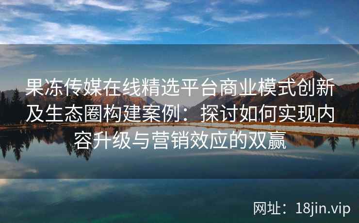 果冻传媒在线精选平台商业模式创新及生态圈构建案例：探讨如何实现内容升级与营销效应的双赢