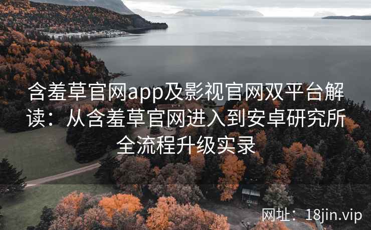 含羞草官网app及影视官网双平台解读：从含羞草官网进入到安卓研究所全流程升级实录