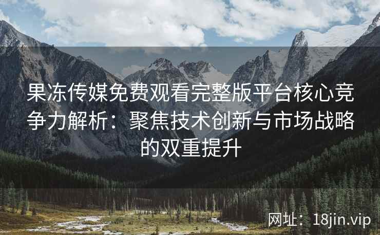 果冻传媒免费观看完整版平台核心竞争力解析：聚焦技术创新与市场战略的双重提升
