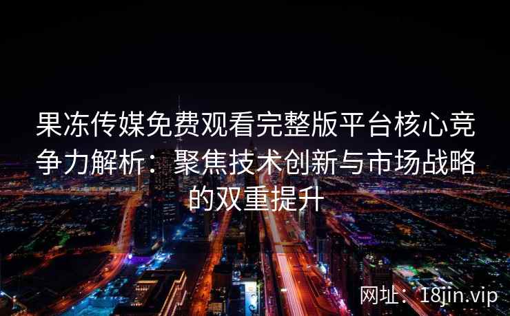果冻传媒免费观看完整版平台核心竞争力解析：聚焦技术创新与市场战略的双重提升