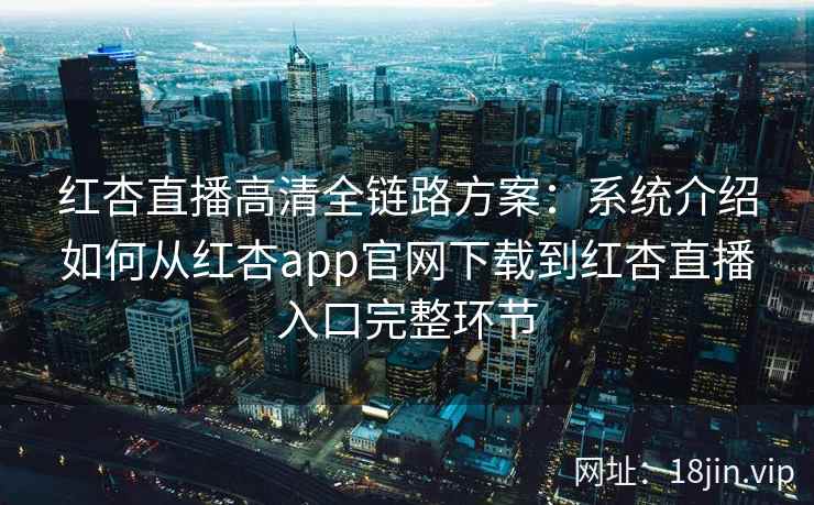 红杏直播高清全链路方案：系统介绍如何从红杏app官网下载到红杏直播入口完整环节