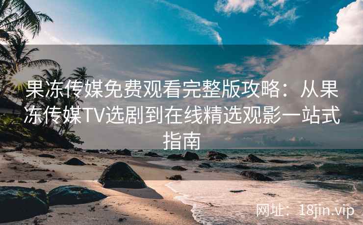 果冻传媒免费观看完整版攻略：从果冻传媒TV选剧到在线精选观影一站式指南