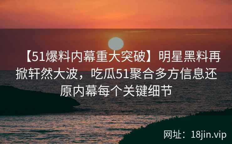 【51爆料内幕重大突破】明星黑料再掀轩然大波，吃瓜51聚合多方信息还原内幕每个关键细节