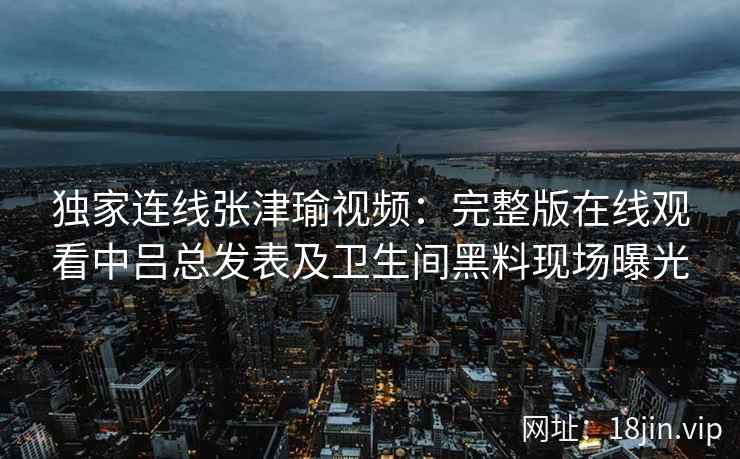 独家连线张津瑜视频：完整版在线观看中吕总发表及卫生间黑料现场曝光