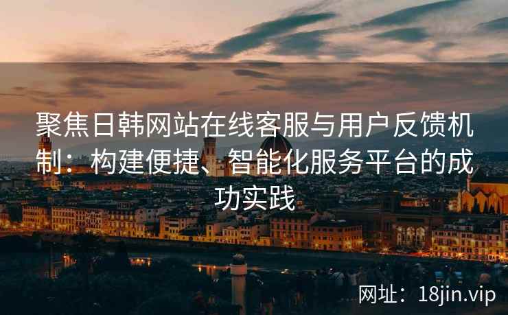 聚焦日韩网站在线客服与用户反馈机制：构建便捷、智能化服务平台的成功实践