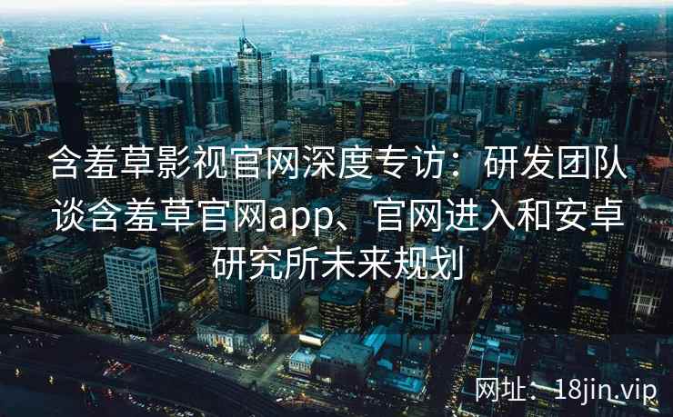 含羞草影视官网深度专访：研发团队谈含羞草官网app、官网进入和安卓研究所未来规划