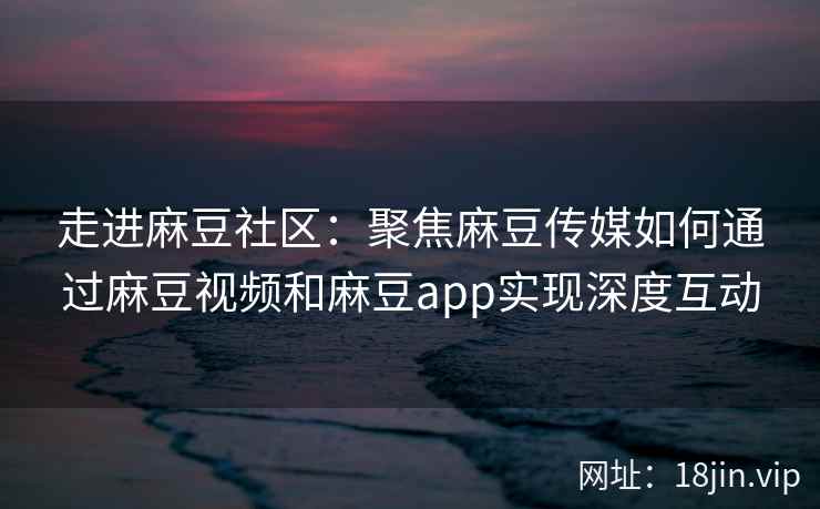 走进麻豆社区：聚焦麻豆传媒如何通过麻豆视频和麻豆app实现深度互动