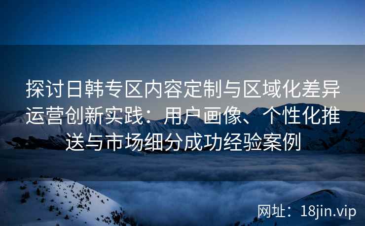 探讨日韩专区内容定制与区域化差异运营创新实践：用户画像、个性化推送与市场细分成功经验案例
