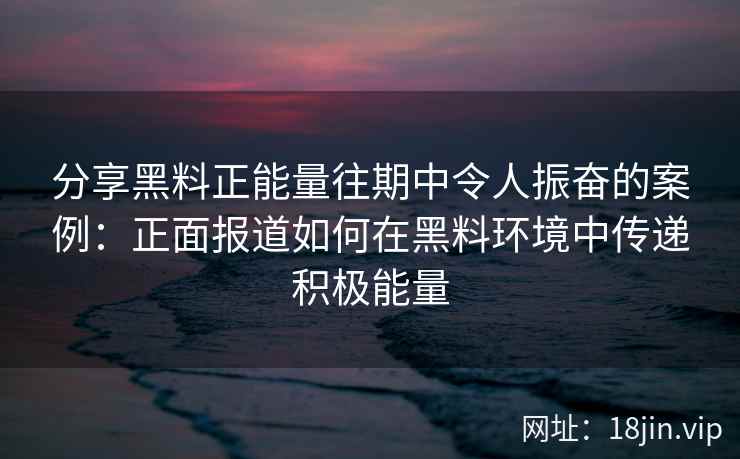 分享黑料正能量往期中令人振奋的案例：正面报道如何在黑料环境中传递积极能量