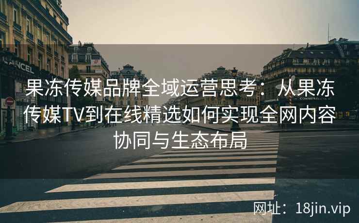 果冻传媒品牌全域运营思考：从果冻传媒TV到在线精选如何实现全网内容协同与生态布局