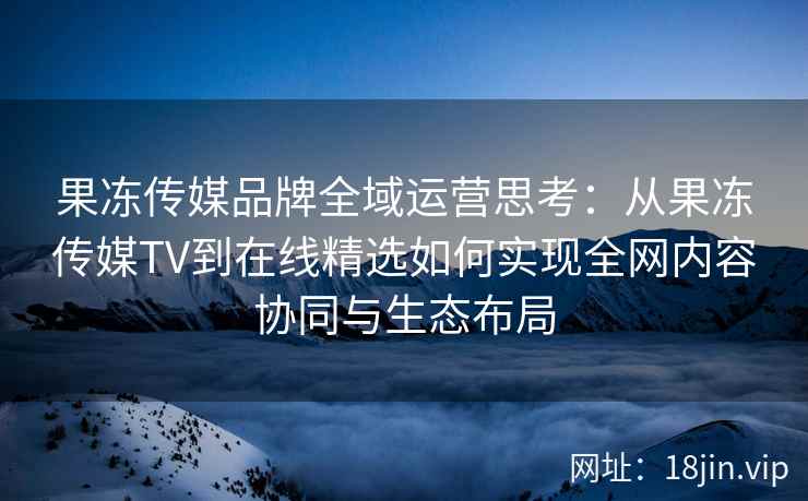 果冻传媒品牌全域运营思考：从果冻传媒TV到在线精选如何实现全网内容协同与生态布局