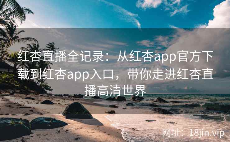红杏直播全记录：从红杏app官方下载到红杏app入口，带你走进红杏直播高清世界
