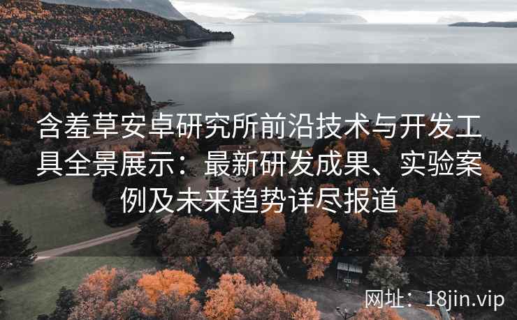 含羞草安卓研究所前沿技术与开发工具全景展示：最新研发成果、实验案例及未来趋势详尽报道