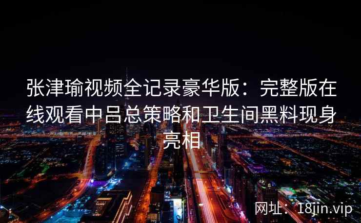 张津瑜视频全记录豪华版：完整版在线观看中吕总策略和卫生间黑料现身亮相
