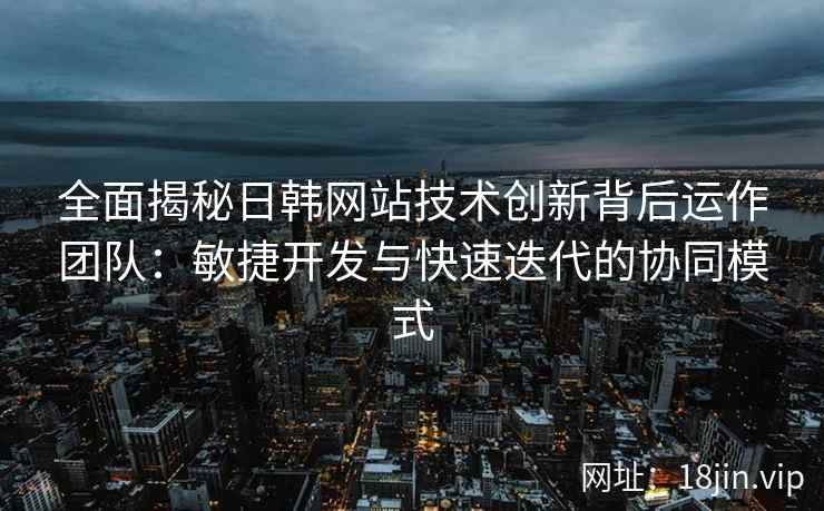 全面揭秘日韩网站技术创新背后运作团队：敏捷开发与快速迭代的协同模式