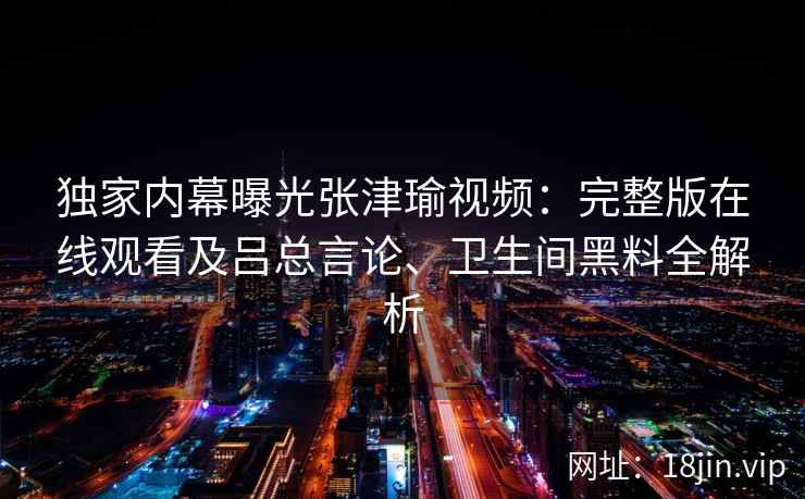 独家内幕曝光张津瑜视频：完整版在线观看及吕总言论、卫生间黑料全解析