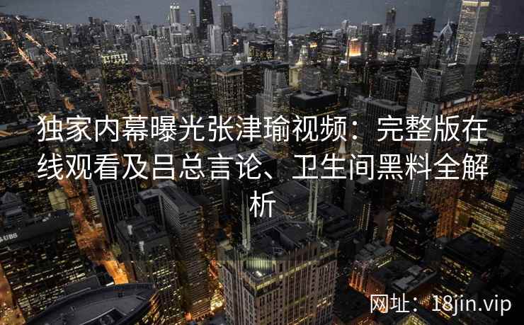 独家内幕曝光张津瑜视频：完整版在线观看及吕总言论、卫生间黑料全解析