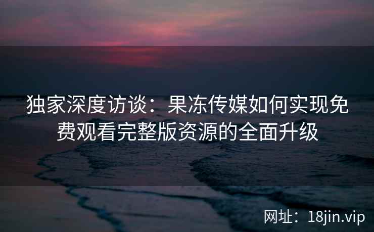 独家深度访谈：果冻传媒如何实现免费观看完整版资源的全面升级