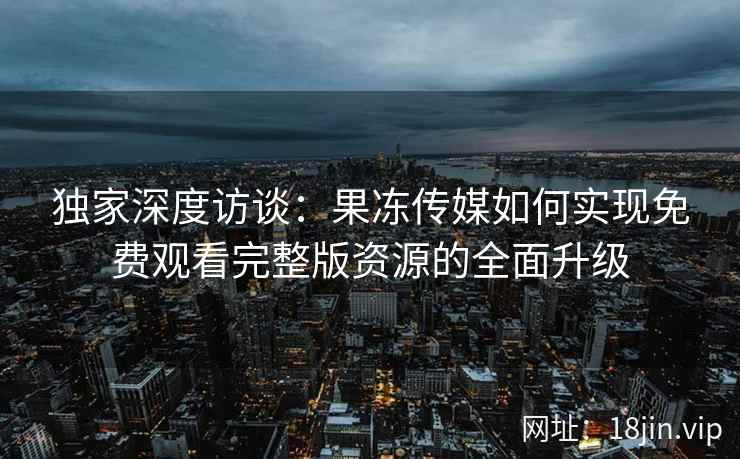 独家深度访谈：果冻传媒如何实现免费观看完整版资源的全面升级