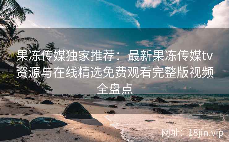 果冻传媒独家推荐：最新果冻传媒tv资源与在线精选免费观看完整版视频全盘点