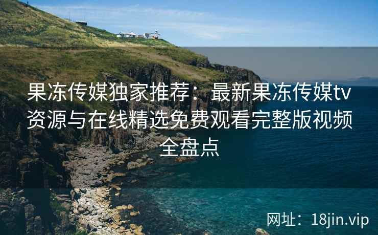 果冻传媒独家推荐：最新果冻传媒tv资源与在线精选免费观看完整版视频全盘点