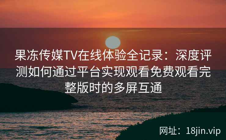 果冻传媒TV在线体验全记录：深度评测如何通过平台实现观看免费观看完整版时的多屏互通