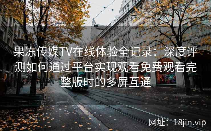 果冻传媒TV在线体验全记录：深度评测如何通过平台实现观看免费观看完整版时的多屏互通