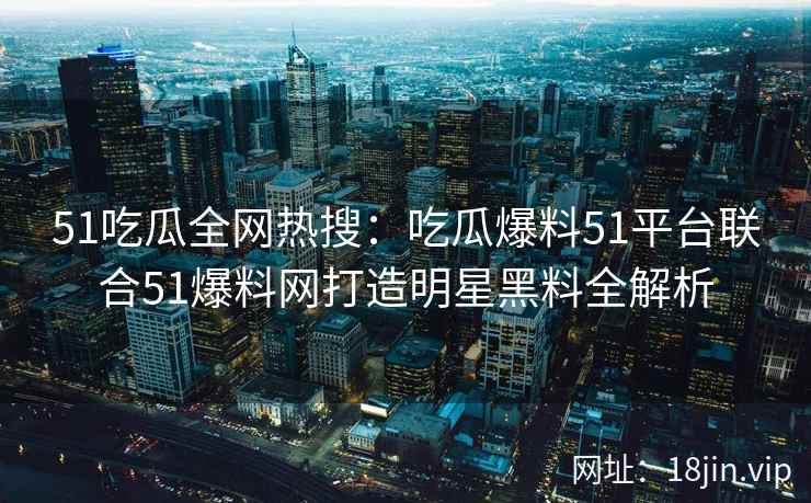 51吃瓜全网热搜：吃瓜爆料51平台联合51爆料网打造明星黑料全解析