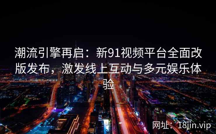 潮流引擎再启：新91视频平台全面改版发布，激发线上互动与多元娱乐体验