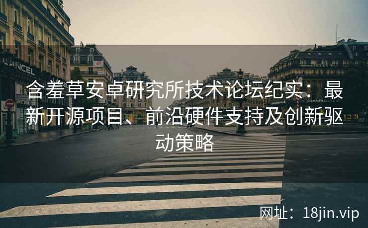 含羞草安卓研究所技术论坛纪实：最新开源项目、前沿硬件支持及创新驱动策略